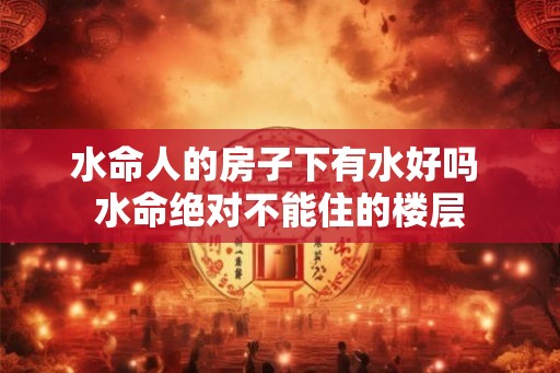 水命人的房子下有水好吗 水命绝对不能住的楼层