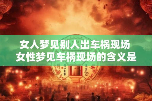 女人梦见别人出车祸现场 女性梦见车祸现场的含义是什么