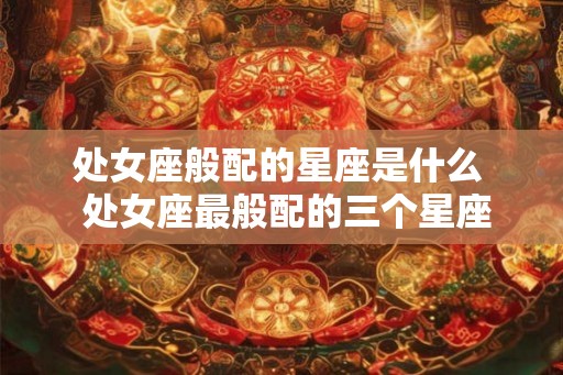 处女座般配的星座是什么  处女座最般配的三个星座