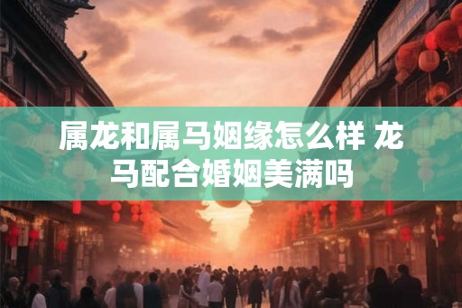 属龙和属马姻缘怎么样 龙马配合婚姻美满吗