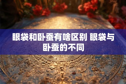 眼袋和卧蚕有啥区别 眼袋与卧蚕的不同