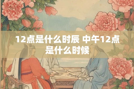 12点是什么时辰 中午12点是什么时候 12点是什么时辰 中午12点是什么时候