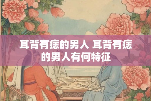 耳背有痣的男人 耳背有痣的男人有何特征