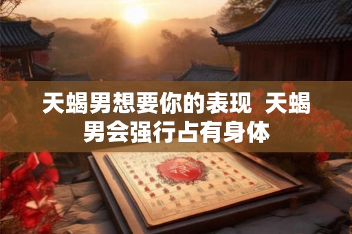 天蝎男想要你的表现 天蝎男会强行占有身体 天蝎男想要你的表现 天蝎男会强行占有身体