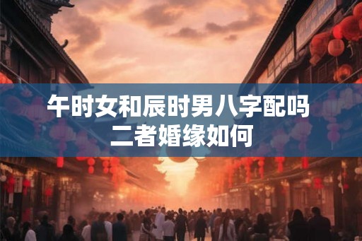 午时女和辰时男八字配吗 二者婚缘如何 午时女和辰时男八字配吗 二者婚缘如何