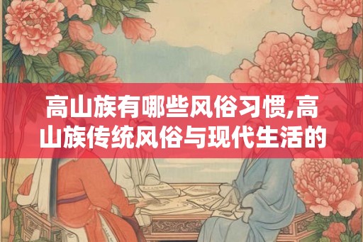高山族有哪些风俗习惯,高山族传统风俗与现代生活的融合