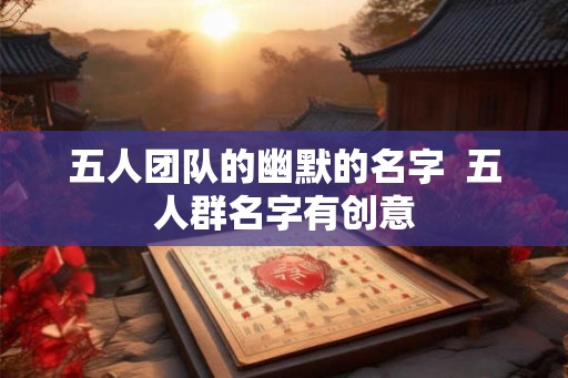 五人团队的幽默的名字 五人群名字有创意 五人团队的幽默的名字 五人群名字有创意