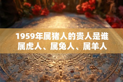 1959年属猪人的贵人是谁 属虎人、属兔人、属羊人 1959年属猪人的贵人是谁 属虎人、属兔人、属羊人
