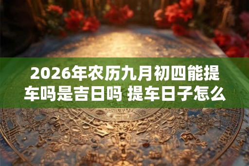 2026年农历九月初四能提车吗是吉日吗 提车日子怎么选