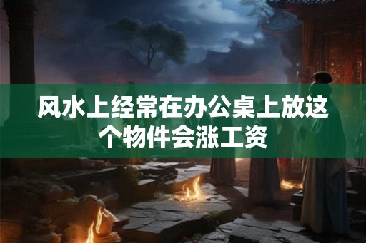 风水上经常在办公桌上放这个物件会涨工资