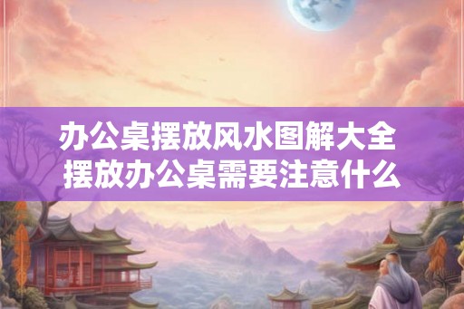 办公桌摆放风水图解大全 摆放办公桌需要注意什么