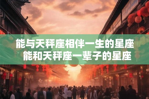 能与天秤座相伴一生的星座  能和天秤座一辈子的星座
