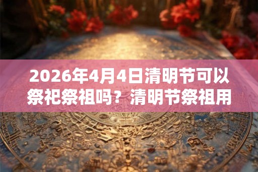 2026年4月4日清明节可以祭祀祭祖吗？清明节祭祖用什么祭品？