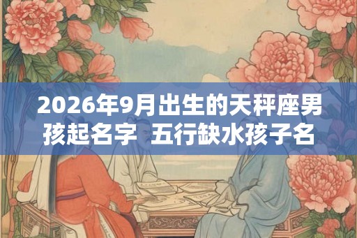 2026年9月出生的天秤座男孩起名字  五行缺水孩子名大全