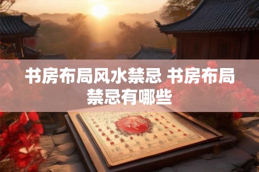 书房布局风水禁忌 书房布局禁忌有哪些 书房布局风水禁忌 书房布局禁忌有哪些
