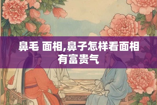 鼻毛 面相,鼻子怎样看面相有富贵气