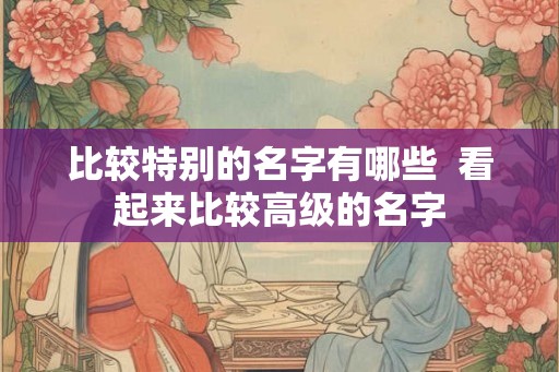 比较特别的名字有哪些 看起来比较高级的名字 比较特别的名字有哪些 看起来比较高级的名字