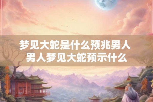 梦见大蛇是什么预兆男人 男人梦见大蛇预示什么