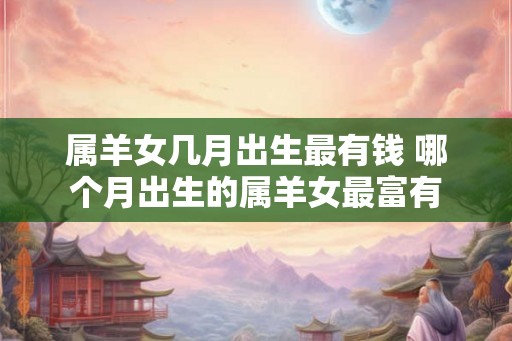 属羊女几月出生最有钱 哪个月出生的属羊女最富有 属羊女几月出生最有钱 哪个月出生的属羊女最富有