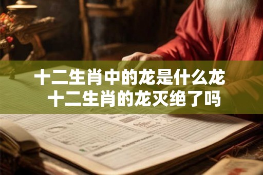 十二生肖中的龙是什么龙 十二生肖的龙灭绝了吗 十二生肖中的龙是什么龙 十二生肖的龙灭绝了吗