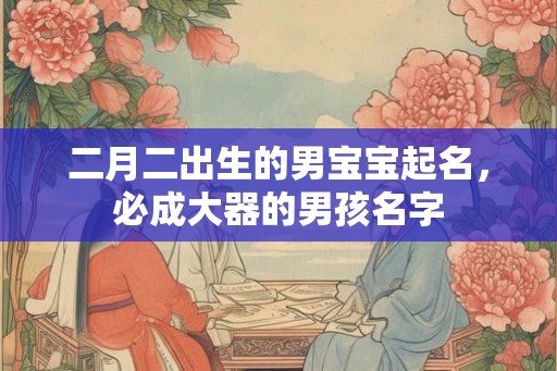 二月二出生的男宝宝起名，必成大器的男孩名字