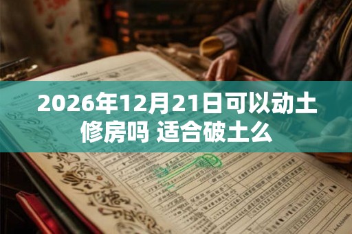 2026年12月21日可以动土修房吗 适合破土么