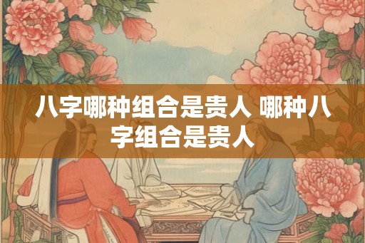 八字哪种组合是贵人 哪种八字组合是贵人 八字哪种组合是贵人 哪种八字组合是贵人