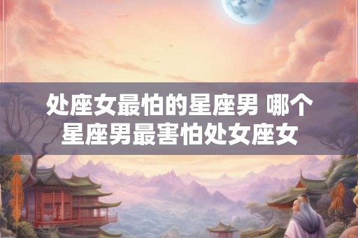 处座女最怕的星座男 哪个星座男最害怕处女座女