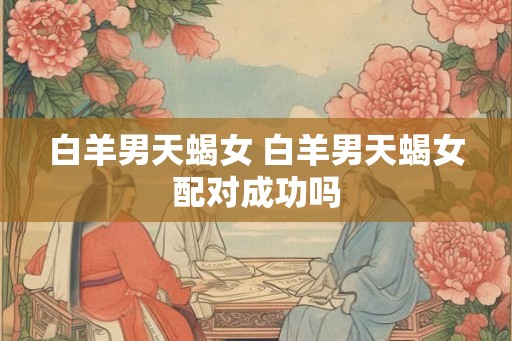 白羊男天蝎女 白羊男天蝎女配对成功吗