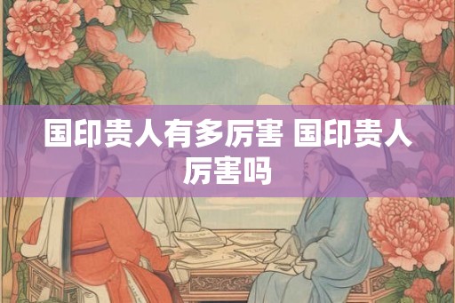 国印贵人有多厉害 国印贵人厉害吗