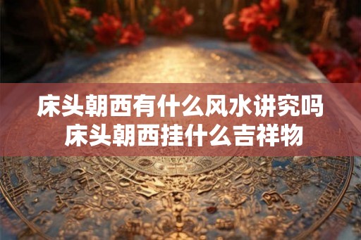 床头朝西有什么风水讲究吗 床头朝西挂什么吉祥物 床头朝西有什么风水讲究吗 床头朝西挂什么吉祥物
