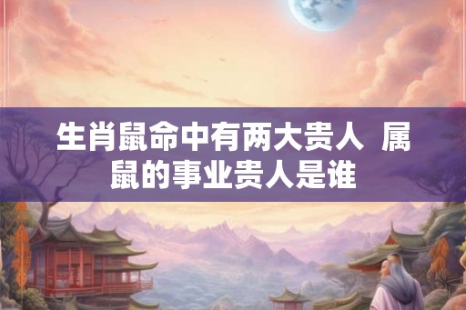 生肖鼠命中有两大贵人 属鼠的事业贵人是谁 生肖鼠命中有两大贵人 属鼠的事业贵人是谁