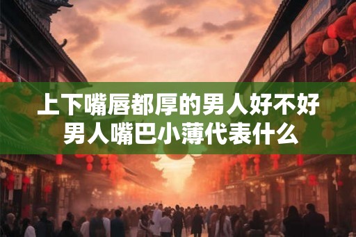 上下嘴唇都厚的男人好不好 男人嘴巴小薄代表什么