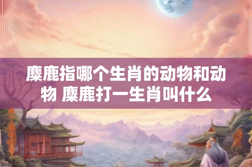 麋鹿指哪个生肖的动物和动物 麋鹿打一生肖叫什么
