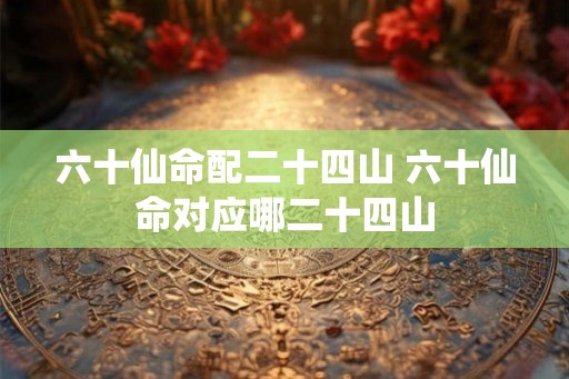 六十仙命配二十四山 六十仙命对应哪二十四山 六十仙命配二十四山 六十仙命对应哪二十四山