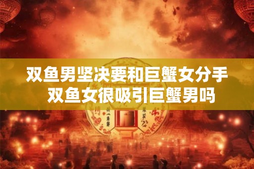 双鱼男坚决要和巨蟹女分手 双鱼女很吸引巨蟹男吗 双鱼男坚决要和巨蟹女分手 双鱼女很吸引巨蟹男吗