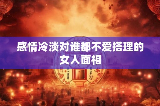 感情冷淡对谁都不爱搭理的女人面相 感情冷淡对谁都不爱搭理的女人面相