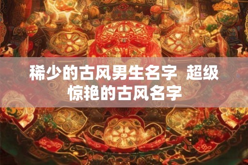 稀少的古风男生名字  超级惊艳的古风名字
