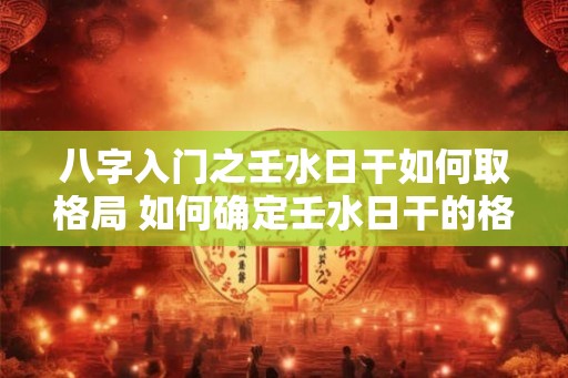 八字入门之壬水日干如何取格局 如何确定壬水日干的格局 八字入门之壬水日干如何取格局 如何确定壬水日干的格局