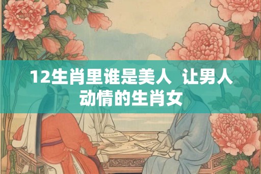 12生肖里谁是美人  让男人动情的生肖女