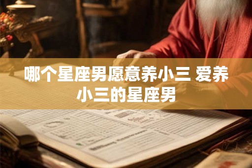 哪个星座男愿意养小三 爱养小三的星座男 哪个星座男愿意养小三 爱养小三的星座男