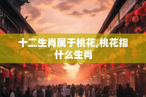 十二生肖属于桃花,桃花指什么生肖