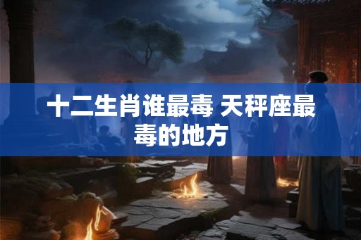 十二生肖谁最毒 天秤座最毒的地方