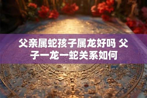 父亲属蛇孩子属龙好吗 父子一龙一蛇关系如何