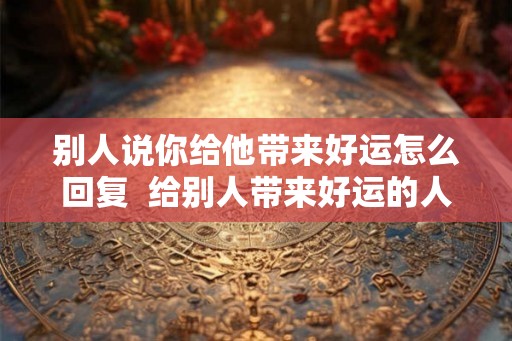 别人说你给他带来好运怎么回复 给别人带来好运的人 别人说你给他带来好运怎么回复 给别人带来好运的人