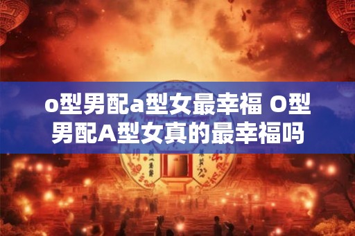 o型男配a型女最幸福 O型男配A型女真的最幸福吗 o型男配a型女最幸福 O型男配A型女真的最幸福吗