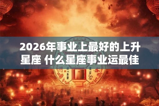 2026年事业上最好的上升星座 什么星座事业运最佳