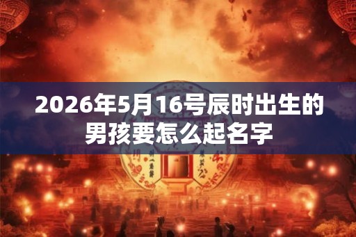 2026年5月16号辰时出生的男孩要怎么起名字 2026年5月16号辰时出生的男孩要怎么起名字