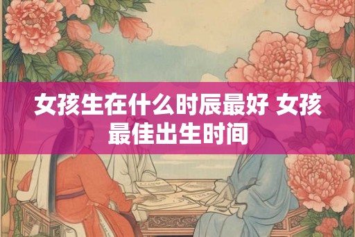 女孩生在什么时辰最好 女孩最佳出生时间