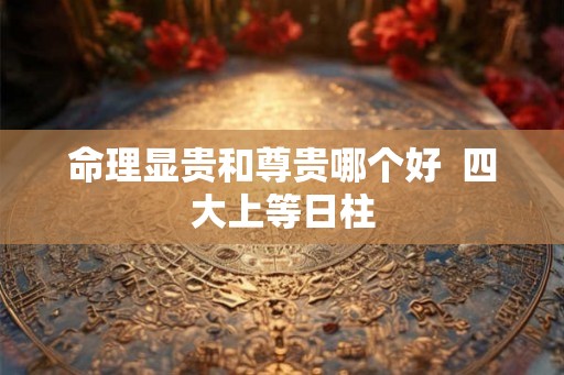 命理显贵和尊贵哪个好 四大上等日柱 命理显贵和尊贵哪个好 四大上等日柱
